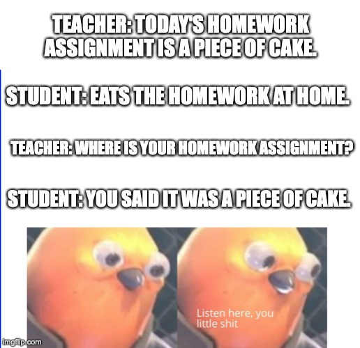 Piece of Cake | TEACHER: TODAY'S HOMEWORK ASSIGNMENT IS A PIECE OF CAKE. STUDENT: EATS THE HOMEWORK AT HOME. TEACHER: WHERE IS YOUR HOMEWORK ASSIGNMENT? STUDENT: YOU SAID IT WAS A PIECE OF CAKE. | image tagged in listen here you little shit | made w/ Imgflip meme maker