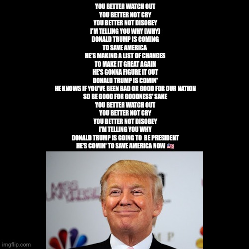 Donald Trump Approves My 'MAKE AMERICA GREAT AGAIN' Song Lyrics | YOU BETTER WATCH OUT
YOU BETTER NOT CRY
YOU BETTER NOT DISOBEY
I'M TELLING YOU WHY (WHY)
DONALD TRUMP IS COMING
TO SAVE AMERICA 
HE'S MAKING A LIST OF CHANGES
TO MAKE IT GREAT AGAIN
HE'S GONNA FIGURE IT OUT
DONALD TRUMP IS COMIN'
HE KNOWS IF YOU'VE BEEN BAD OR GOOD FOR OUR NATION
SO BE GOOD FOR GOODNESS' SAKE
YOU BETTER WATCH OUT
YOU BETTER NOT CRY
YOU BETTER NOT DISOBEY
I'M TELLING YOU WHY
DONALD TRUMP IS GOING TO  BE PRESIDENT
HE'S COMIN' TO SAVE AMERICA NOW 🇺🇸 | image tagged in memes,donald trump,make america great again,song lyrics,donald trump approves,america | made w/ Imgflip meme maker