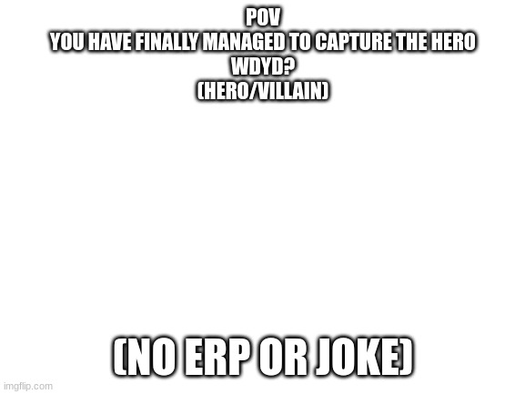 Blank White Template | POV
YOU HAVE FINALLY MANAGED TO CAPTURE THE HERO
WDYD?
(HERO/VILLAIN); (NO ERP OR JOKE) | image tagged in rp | made w/ Imgflip meme maker
