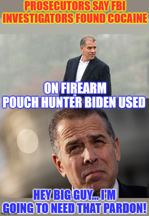 Hunter needs a pardon from the Big Guy... | PROSECUTORS SAY FBI INVESTIGATORS FOUND COCAINE; ON FIREARM POUCH HUNTER BIDEN USED; HEY BIG GUY... I'M GOING TO NEED THAT PARDON! | image tagged in daddy joe,needs to pardon,baby hunter,biden,crime,family | made w/ Imgflip meme maker