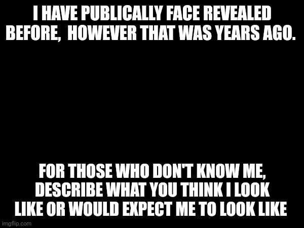 I HAVE PUBLICALLY FACE REVEALED BEFORE,  HOWEVER THAT WAS YEARS AGO. FOR THOSE WHO DON'T KNOW ME, DESCRIBE WHAT YOU THINK I LOOK LIKE OR WOULD EXPECT ME TO LOOK LIKE | made w/ Imgflip meme maker