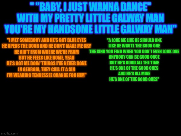 love songs that hit me hard | " "BABY, I JUST WANNA DANCE"
WITH MY PRETTY LITTLE GALWAY MAN
YOU'RE MY HANDSOME LITTLE GALWAY MAN"; "I MET SOMEBODY AND HE'S GOT BLUE EYES
HE OPENS THE DOOR AND HE DON'T MAKE ME CRY
HE AIN'T FROM WHERE WE'RE FROM
BUT HE FEELS LIKE HOME, YEAH
HE'S GOT ME DOIN' THINGS I'VE NEVER DONE
IN GEORGIA, THEY CALL IT A SIN
I'M WEARING TENNESSEE ORANGE FOR HIM"; "A LOVE ME LIKE HE SHOULD ONE
LIKE HE WROTE THE BOOK ONE
THE KIND YOU FIND WHEN YOU DON'T EVEN LOOK ONE
ANYBODY CAN BE GOOD ONCE
BUT HE'S GOOD ALL THE TIME
HE'S ONE OF THE GOOD ONES
AND HE'S ALL MINE
HE'S ONE OF THE GOOD ONES" | made w/ Imgflip meme maker