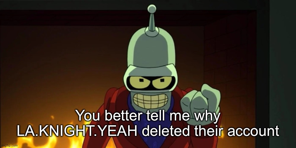 bender aggression | You better tell me why LA.KNIGHT.YEAH deleted their account | image tagged in bender aggression | made w/ Imgflip meme maker