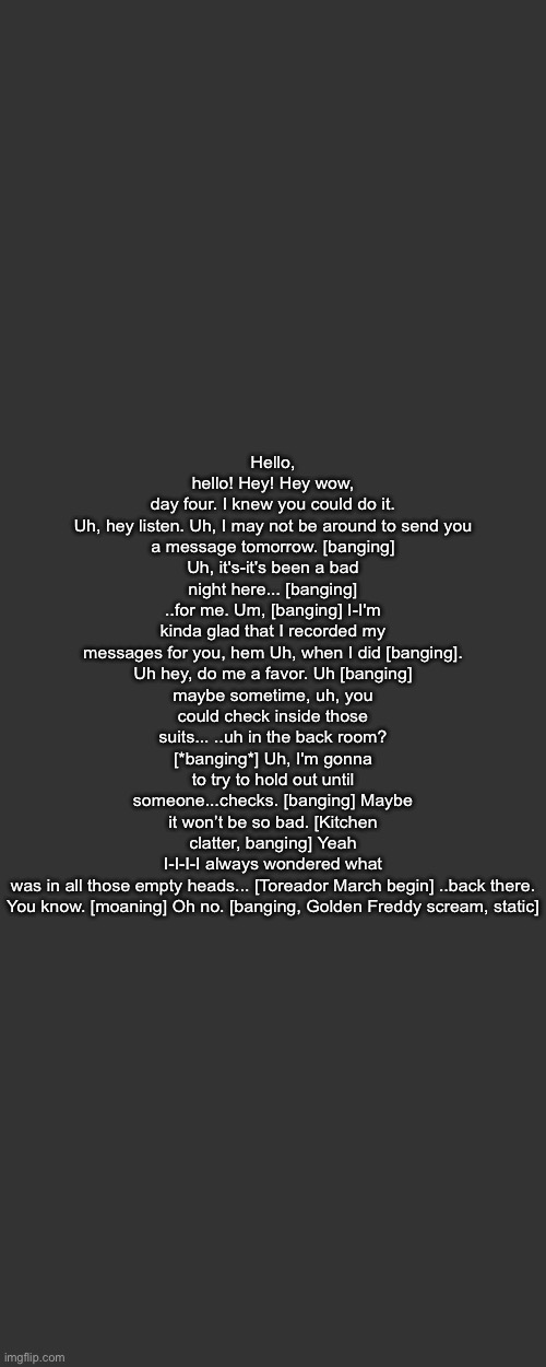 Hello, hello! Hey! Hey wow, day four. I knew you could do it.

Uh, hey listen. Uh, I may not be around to send you a message tomorrow. [banging] Uh, it's-it's been a bad night here... [banging] ..for me. Um, [banging] I-I'm kinda glad that I recorded my messages for you, hem Uh, when I did [banging].

Uh hey, do me a favor. Uh [banging] maybe sometime, uh, you could check inside those suits... ..uh in the back room? [*banging*] Uh, I'm gonna to try to hold out until someone...checks. [banging] Maybe it won’t be so bad. [Kitchen clatter, banging] Yeah I-I-I-I always wondered what was in all those empty heads... [Toreador March begin] ..back there.

You know. [moaning] Oh no. [banging, Golden Freddy scream, static] | made w/ Imgflip meme maker