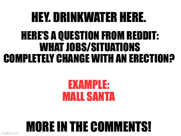 Please comment. You can downvote if you want, but please respond. | HERE’S A QUESTION FROM REDDIT:
WHAT JOBS/SITUATIONS COMPLETELY CHANGE WITH AN ERECTION? HEY. DRINKWATER HERE. EXAMPLE:
MALL SANTA; MORE IN THE COMMENTS! | image tagged in blank white template | made w/ Imgflip meme maker