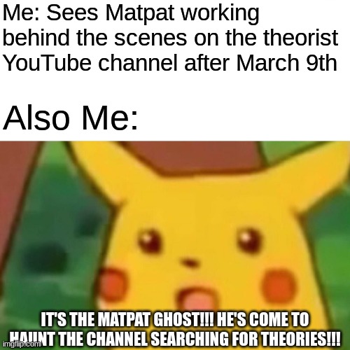 We be like when we see Matpat after March 9th | Me: Sees Matpat working behind the scenes on the theorist YouTube channel after March 9th; Also Me:; IT'S THE MATPAT GHOST!!! HE'S COME TO HAUNT THE CHANNEL SEARCHING FOR THEORIES!!! | image tagged in memes,surprised pikachu,matpat | made w/ Imgflip meme maker
