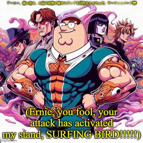 Peter Griffin if he was a Jojo character: | アーニー、愚か者め、お前の攻撃が俺のスタンドを活性化させたんだ、サーフィンバード!!!! (Ernie, you fool, your attack has activated my stand, SURFING BIRD!!!!!) | image tagged in family guy,peter griffin | made w/ Imgflip meme maker