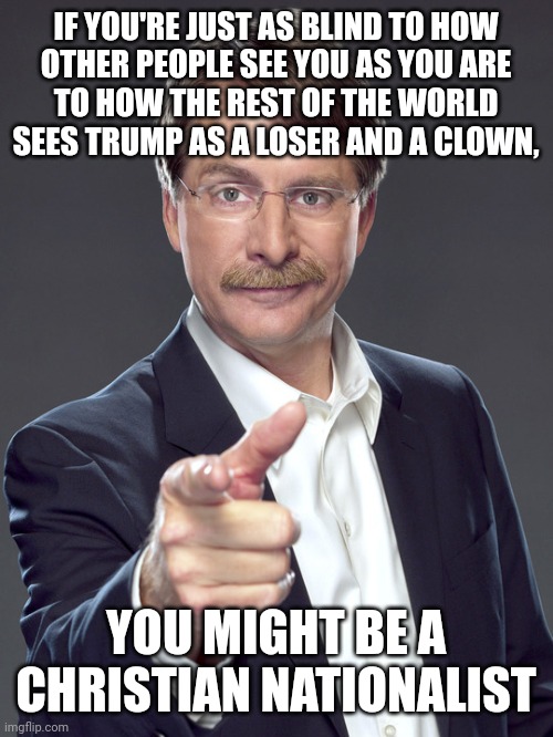 Christian nationalists are very bad at seeing anything from anyone else's perspective. | IF YOU'RE JUST AS BLIND TO HOW
OTHER PEOPLE SEE YOU AS YOU ARE
TO HOW THE REST OF THE WORLD
SEES TRUMP AS A LOSER AND A CLOWN, YOU MIGHT BE A
CHRISTIAN NATIONALIST | image tagged in jeff foxworthy,white nationalism,scumbag christian,conservative logic,trump,social anxiety | made w/ Imgflip meme maker