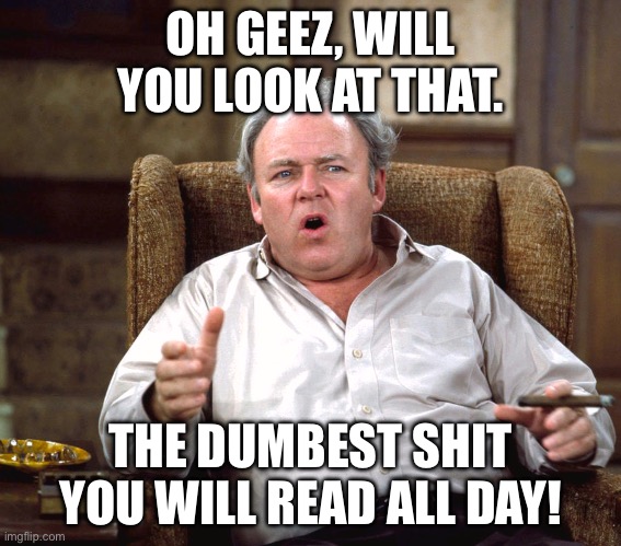 Archive Bunker - Dumbest Shit | OH GEEZ, WILL YOU LOOK AT THAT. THE DUMBEST SHIT YOU WILL READ ALL DAY! | image tagged in archie,bunker,archie bunker,dumbest,shit,meme | made w/ Imgflip meme maker