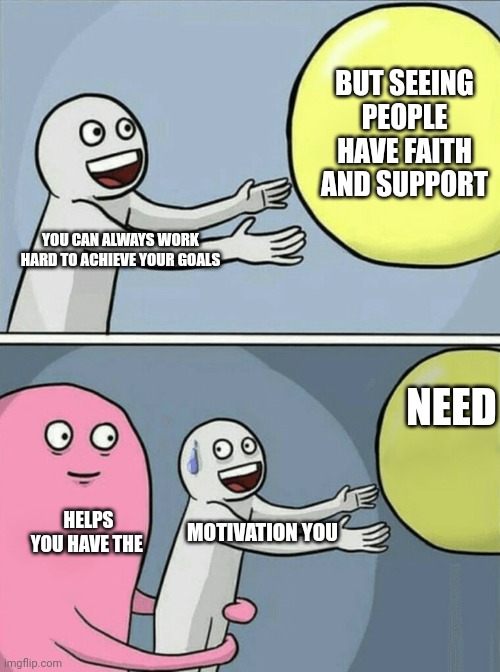 Running Away Balloon | BUT SEEING PEOPLE HAVE FAITH AND SUPPORT; YOU CAN ALWAYS WORK HARD TO ACHIEVE YOUR GOALS; NEED; HELPS YOU HAVE THE; MOTIVATION YOU | image tagged in memes,running away balloon | made w/ Imgflip meme maker