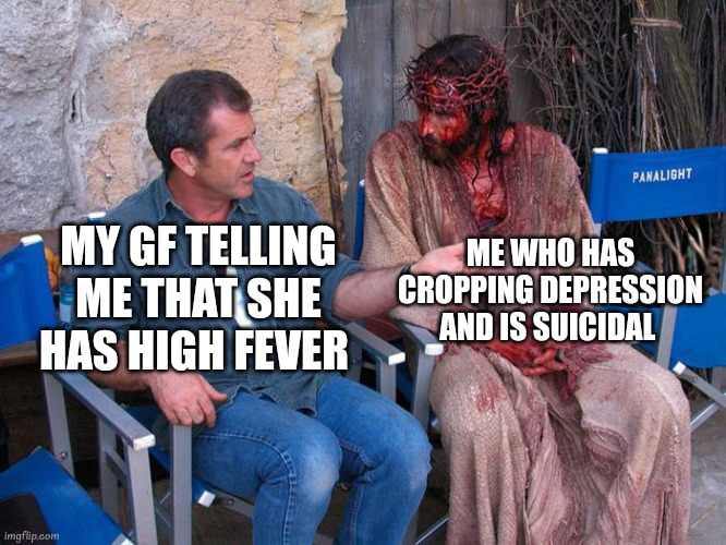 shut up b..... | ME WHO HAS CROPPING DEPRESSION AND IS SUICIDAL; MY GF TELLING ME THAT SHE HAS HIGH FEVER | image tagged in mel gibson and jesus christ,depression sadness hurt pain anxiety,depression | made w/ Imgflip meme maker
