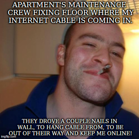 Good Guy Greg Meme | APARTMENT'S MAINTENANCE CREW FIXING FLOOR WHERE MY INTERNET CABLE IS COMING IN. THEY DROVE A COUPLE NAILS IN WALL, TO HANG CABLE FROM, TO BE | image tagged in memes,good guy greg | made w/ Imgflip meme maker