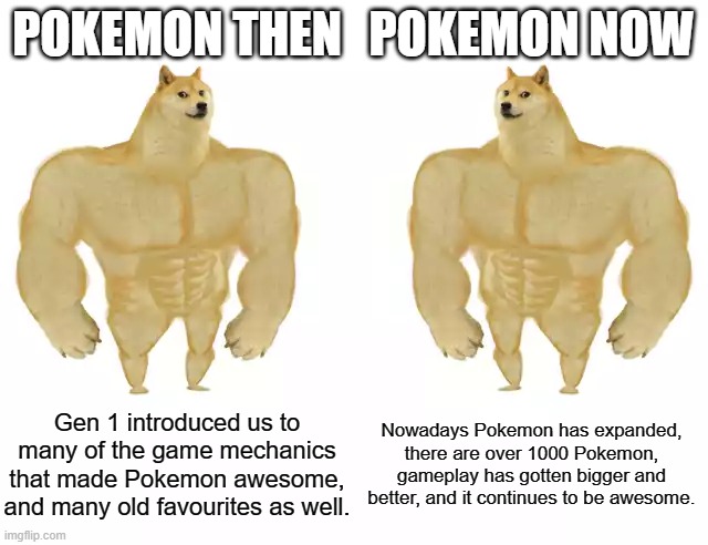 Buff Doge vs Buff Doge | POKEMON THEN; POKEMON NOW; Gen 1 introduced us to many of the game mechanics that made Pokemon awesome, and many old favourites as well. Nowadays Pokemon has expanded, there are over 1000 Pokemon, gameplay has gotten bigger and better, and it continues to be awesome. | image tagged in buff doge vs buff doge | made w/ Imgflip meme maker