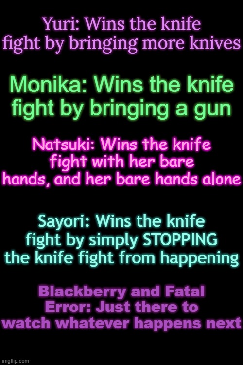 How would the Dokis win a knife fight? | Yuri: Wins the knife fight by bringing more knives; Monika: Wins the knife fight by bringing a gun; Natsuki: Wins the knife fight with her bare hands, and her bare hands alone; Sayori: Wins the knife fight by simply STOPPING the knife fight from happening; Blackberry and Fatal Error: Just there to watch whatever happens next | made w/ Imgflip meme maker