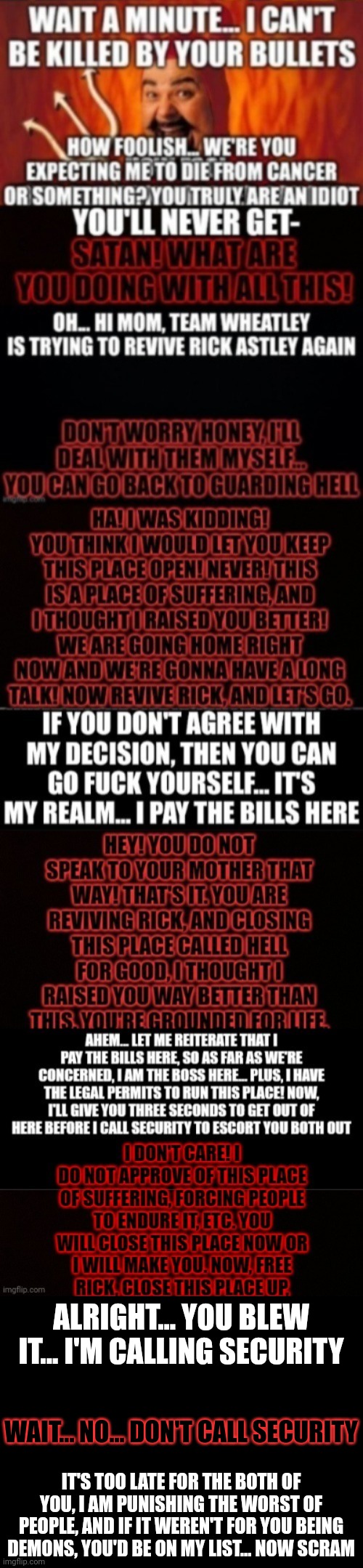 I know, but Satan owns the place and is doing good for this world | ALRIGHT... YOU BLEW IT... I'M CALLING SECURITY; WAIT... NO... DON'T CALL SECURITY; IT'S TOO LATE FOR THE BOTH OF YOU, I AM PUNISHING THE WORST OF PEOPLE, AND IF IT WEREN'T FOR YOU BEING DEMONS, YOU'D BE ON MY LIST... NOW SCRAM | made w/ Imgflip meme maker