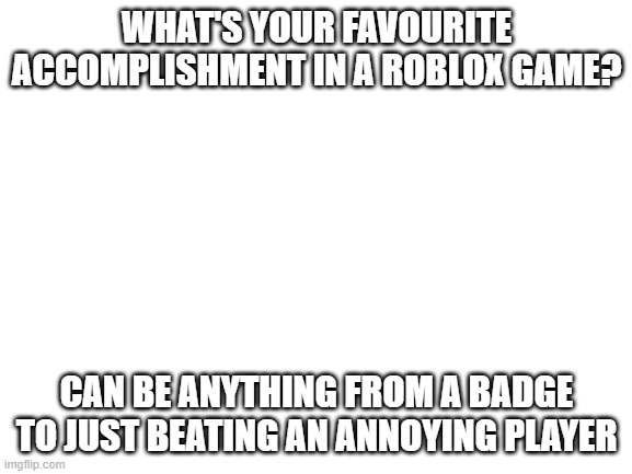 Mine is in the comments | WHAT'S YOUR FAVOURITE ACCOMPLISHMENT IN A ROBLOX GAME? CAN BE ANYTHING FROM A BADGE TO JUST BEATING AN ANNOYING PLAYER | image tagged in blank white template | made w/ Imgflip meme maker