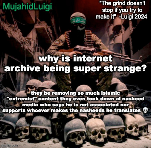 he says they're for pure listening enjoyment and he has no responsibiity for actions done by the viewers of his channel | why is internet archive being super strange? they be removing so much islamic "extremist" content they even took down al nasheed media who says he is not associated nor supports whoever makes the nasheeds he translates 💀 | image tagged in mujahidluigi announcement with quote | made w/ Imgflip meme maker