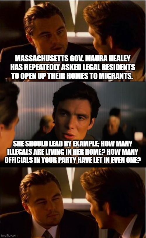 Send illegals to Massachusetts | MASSACHUSETTS GOV. MAURA HEALEY HAS REPEATEDLY ASKED LEGAL RESIDENTS TO OPEN UP THEIR HOMES TO MIGRANTS. SHE SHOULD LEAD BY EXAMPLE; HOW MANY ILLEGALS ARE LIVING IN HER HOME? HOW MANY OFFICIALS IN YOUR PARTY HAVE LET IN EVEN ONE? | image tagged in memes,inception,welcome to massachusetts,illegal immigration,border crisis,democrat war on america | made w/ Imgflip meme maker