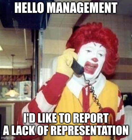 Ronald McDonald Temp | HELLO MANAGEMENT I'D LIKE TO REPORT A LACK OF REPRESENTATION | image tagged in ronald mcdonald temp | made w/ Imgflip meme maker
