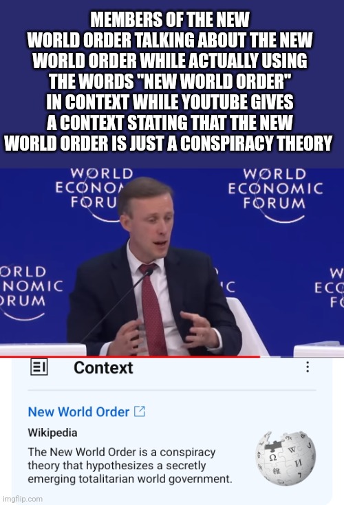 MEMBERS OF THE NEW WORLD ORDER TALKING ABOUT THE NEW WORLD ORDER WHILE ACTUALLY USING THE WORDS "NEW WORLD ORDER" IN CONTEXT WHILE YOUTUBE GIVES A CONTEXT STATING THAT THE NEW WORLD ORDER IS JUST A CONSPIRACY THEORY | image tagged in funny memes | made w/ Imgflip meme maker
