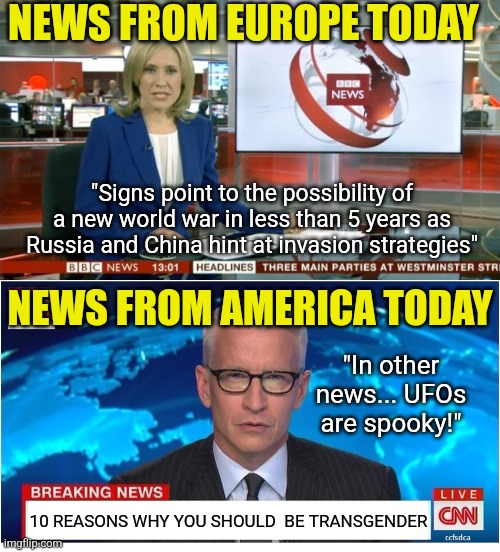 US news is little more than tabloid garbage at this point. Listen to European news if you want to learn something | NEWS FROM EUROPE TODAY; "Signs point to the possibility of a new world war in less than 5 years as Russia and China hint at invasion strategies"; NEWS FROM AMERICA TODAY; "In other news... UFOs are spooky!"; 10 REASONS WHY YOU SHOULD  BE TRANSGENDER | image tagged in bbc newsflash,cnn breaking news anderson cooper,garbage,fake news,biased media,facts | made w/ Imgflip meme maker