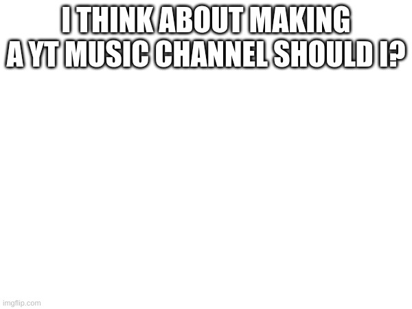 ??? | I THINK ABOUT MAKING A YT MUSIC CHANNEL SHOULD I? | image tagged in memes,lol | made w/ Imgflip meme maker