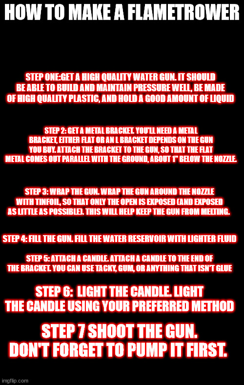 HOW TO MAKE A FLAMETROWER; STEP ONE:GET A HIGH QUALITY WATER GUN. IT SHOULD BE ABLE TO BUILD AND MAINTAIN PRESSURE WELL, BE MADE OF HIGH QUALITY PLASTIC, AND HOLD A GOOD AMOUNT OF LIQUID; STEP 2: GET A METAL BRACKET. YOU'LL NEED A METAL BRACKET, EITHER FLAT OR AN L BRACKET DEPENDS ON THE GUN YOU BUY. ATTACH THE BRACKET TO THE GUN, SO THAT THE FLAT METAL COMES OUT PARALLEL WITH THE GROUND, ABOUT 1" BELOW THE NOZZLE. STEP 3: WRAP THE GUN. WRAP THE GUN AROUND THE NOZZLE WITH TINFOIL, SO THAT ONLY THE OPEN IS EXPOSED (AND EXPOSED AS LITTLE AS POSSIBLE). THIS WILL HELP KEEP THE GUN FROM MELTING. STEP 4: FILL THE GUN. FILL THE WATER RESERVOIR WITH LIGHTER FLUID; STEP 5: ATTACH A CANDLE. ATTACH A CANDLE TO THE END OF THE BRACKET. YOU CAN USE TACKY, GUM, OR ANYTHING THAT ISN'T GLUE; STEP 6:  LIGHT THE CANDLE. LIGHT THE CANDLE USING YOUR PREFERRED METHOD; STEP 7 SHOOT THE GUN. DON'T FORGET TO PUMP IT FIRST. | made w/ Imgflip meme maker