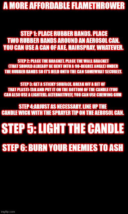 A MORE AFFORDABLE FLAMETHROWER; STEP 1: PLACE RUBBER BANDS. PLACE TWO RUBBER BANDS AROUND AN AEROSOL CAN.  YOU CAN USE A CAN OF AXE, HAIRSPRAY, WHATEVER. STEP 2: PLACE THE BRACKET. PLACE THE WALL BRACKET (THAT SHOULD ALREADY BE BENT INTO A 90-DEGREE ANGLE) UNDER THE RUBBER BANDS SO IT'S HELD ONTO THE CAN SOMEWHAT SECURELY. STEP 3: GET A STICKY SURFACE. BREAK OFF A BIT OF THAT PLASTI-TAK AND PUT IT ON THE BOTTOM OF THE CANDLE (YOU CAN ALSO USE A LIGHTER). ALTERNATIVELY, YOU CAN USE CHEWING GUM; STEP 4:ADJUST AS NECESSARY. LINE UP THE CANDLE WICK WITH THE SPRAYER TIP ON THE AEROSOL CAN. STEP 5: LIGHT THE CANDLE; STEP 6: BURN YOUR ENEMIES TO ASH | made w/ Imgflip meme maker