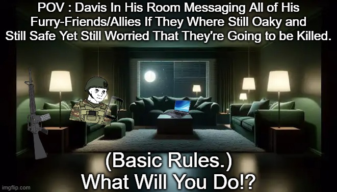 (Simple Prompt and Rules In the Comment.) | POV : Davis In His Room Messaging All of His Furry-Friends/Allies If They Where Still Oaky and Still Safe Yet Still Worried That They're Going to be Killed. (Basic Rules.)
What Will You Do!? | made w/ Imgflip meme maker