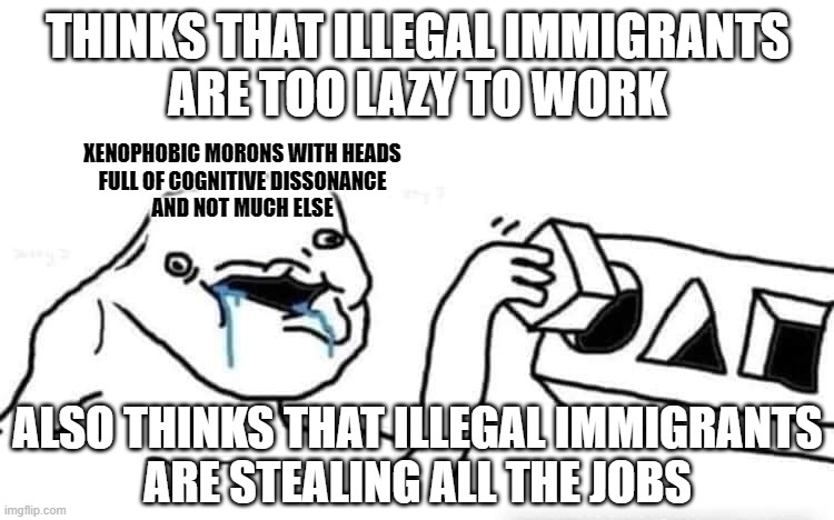 Xenophobes are too lazy to think. | THINKS THAT ILLEGAL IMMIGRANTS
ARE TOO LAZY TO WORK; XENOPHOBIC MORONS WITH HEADS
FULL OF COGNITIVE DISSONANCE
AND NOT MUCH ELSE; ALSO THINKS THAT ILLEGAL IMMIGRANTS
ARE STEALING ALL THE JOBS | image tagged in stupid dumb drooling puzzle,conservative logic,xenophobia,cognitive dissonance,illegal immigration,illegal immigrants | made w/ Imgflip meme maker