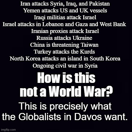 Globalist caused problems require Globalist Government Solutions. Now let's talk about Carbon Dioxide. | Iran attacks Syria, Iraq, and Pakistan
Yemen attacks US and UK vessels
Iraqi militias attack Israel
Israel attacks in Lebanon and Gaza and West Bank 
Iranian proxies attack Israel
Russia attacks Ukraine 
China is threatening Taiwan 
Turkey attacks the Kurds 
North Korea attacks an island in South Korea
Ongoing civil war in Syria; How is this not a World War? This is precisely what the Globalists in Davos want. | image tagged in plain black | made w/ Imgflip meme maker