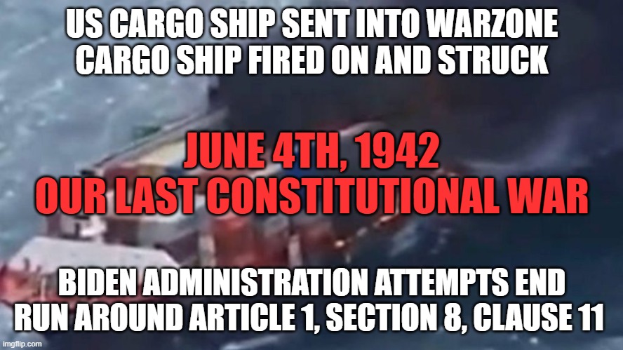 Joey Has started a lot of conflicts with his dementia! | US CARGO SHIP SENT INTO WARZONE
CARGO SHIP FIRED ON AND STRUCK; JUNE 4TH, 1942
OUR LAST CONSTITUTIONAL WAR; BIDEN ADMINISTRATION ATTEMPTS END RUN AROUND ARTICLE 1, SECTION 8, CLAUSE 11 | image tagged in israel,palestine,ukraine,taiwan,iran,russia | made w/ Imgflip meme maker