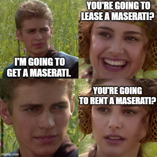 You like Maserati's? | YOU'RE GOING TO LEASE A MASERATI? I'M GOING TO GET A MASERATI. YOU'RE GOING TO RENT A MASERATI? | image tagged in anakin padme 4 panel | made w/ Imgflip meme maker