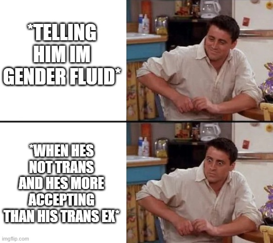 Surprised Joey | *TELLING HIM IM GENDER FLUID*; *WHEN HES NOT TRANS AND HES MORE ACCEPTING THAN HIS TRANS EX* | image tagged in surprised joey | made w/ Imgflip meme maker