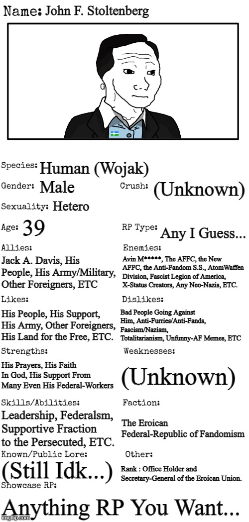 New Wojak OC. | John F. Stoltenberg; Human (Wojak); (Unknown); Male; Hetero; 39; Any I Guess... Jack A. Davis, His People, His Army/Military, Other Foreigners, ETC; Avin M*****, The AFFC, the New AFFC, the Anti-Fandom S.S., AtomWaffen Division, Fascist Legion of America, X-Status Creators, Any Neo-Nazis, ETC. His People, His Support, His Army, Other Foreigners, His Land for the Free, ETC. Bad People Going Against Him, Anti-Furries/Anti-Fands, Fascism/Nazism, Totalitarianism, Unfunny-AF Memes, ETC; (Unknown); His Prayers, His Faith In God, His Support From Many Even His Federal-Workers; Leadership, Federalsm, Supportive Fraction to the Persecuted, ETC. The Eroican Federal-Republic of Fandomism; (Still Idk...); Rank : Office Holder and Secretary-General of the Eroican Union. Anything RP You Want... | image tagged in new oc showcase for rp stream,wojak,oc,erocian | made w/ Imgflip meme maker
