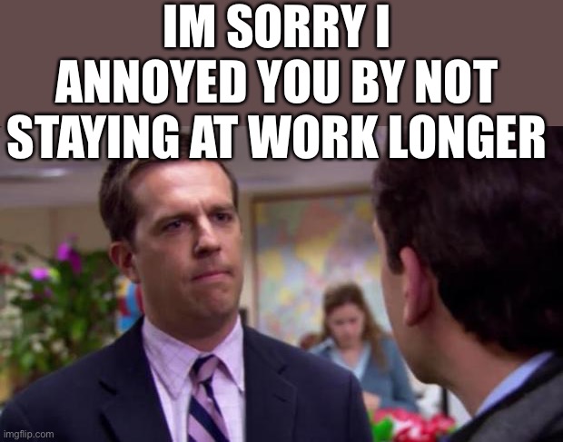 How thoughtless of me | IM SORRY I ANNOYED YOU BY NOT STAYING AT WORK LONGER | image tagged in sorry i annoyed you,c u n t | made w/ Imgflip meme maker