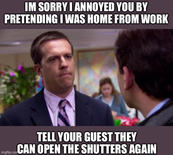 I am a silly ass | IM SORRY I ANNOYED YOU BY PRETENDING I WAS HOME FROM WORK; TELL YOUR GUEST THEY CAN OPEN THE SHUTTERS AGAIN | image tagged in sorry i annoyed you | made w/ Imgflip meme maker