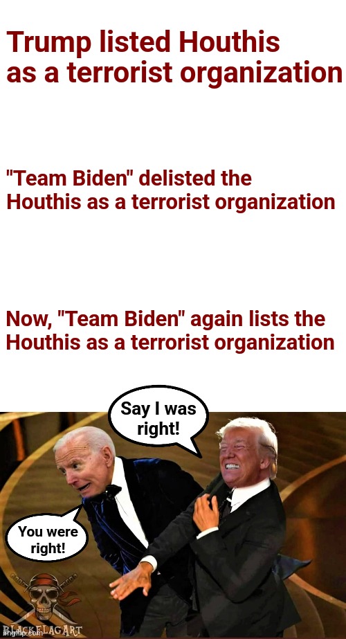 The very long, tragic education of "Team Biden" | Trump listed Houthis as a terrorist organization; "Team Biden" delisted the
Houthis as a terrorist organization; Now, "Team Biden" again lists the
Houthis as a terrorist organization; Say I was
right! You were
right! | image tagged in trump slaps biden,memes,houthis,terrorists,democrats | made w/ Imgflip meme maker