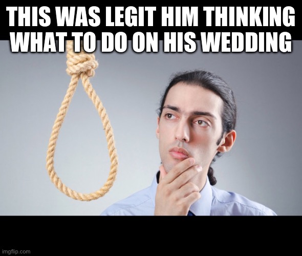 man pondering on hanging himself | THIS WAS LEGIT HIM THINKING WHAT TO DO ON HIS WEDDING | image tagged in man pondering on hanging himself | made w/ Imgflip meme maker