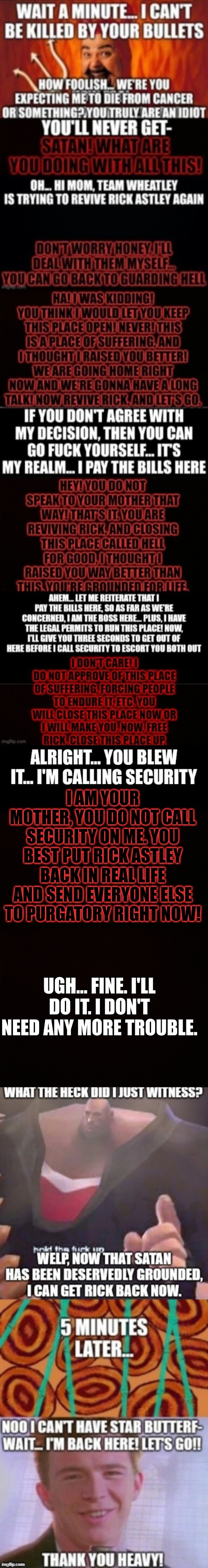 Satan changes for the better | I AM YOUR MOTHER, YOU DO NOT CALL SECURITY ON ME. YOU BEST PUT RICK ASTLEY BACK IN REAL LIFE AND SEND EVERYONE ELSE TO PURGATORY RIGHT NOW! UGH... FINE. I'LL DO IT. I DON'T NEED ANY MORE TROUBLE. | image tagged in blank censor | made w/ Imgflip meme maker