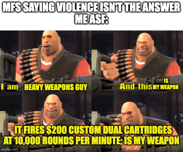 I mean hes not wrong | MFS SAYING VIOLENCE ISN'T THE ANSWER
ME ASF:; HEAVY WEAPONS GUY; IS MY WEAPON; IT FIRES $200 CUSTOM DUAL CARTRIDGES AT 10,000 ROUNDS PER MINUTE; IS MY WEAPON | image tagged in i am heavy weapons guy with text,tf2 | made w/ Imgflip meme maker