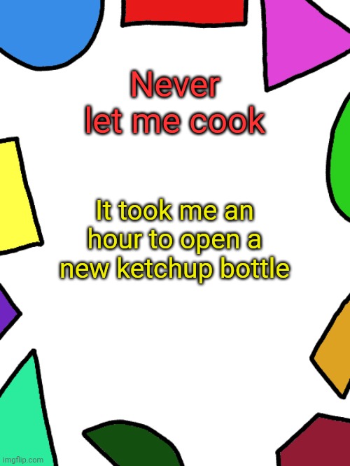 Shapes | Never let me cook; It took me an hour to open a new ketchup bottle | image tagged in shapes | made w/ Imgflip meme maker