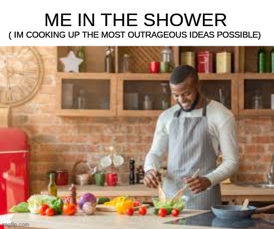 Yessir | ME IN THE SHOWER; ( IM COOKING UP THE MOST OUTRAGEOUS IDEAS POSSIBLE) | image tagged in shower thoughts,ideas,the scroll of truth | made w/ Imgflip meme maker