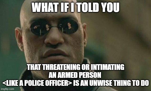 That gives them an excuse to pull the trigger | WHAT IF I TOLD YOU; THAT THREATENING OR INTIMATING AN ARMED PERSON 
<LIKE A POLICE OFFICER> IS AN UNWISE THING TO DO | image tagged in memes,matrix morpheus,fool,idiocy | made w/ Imgflip meme maker