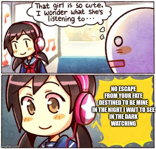 That Girl Is So Cute, I Wonder What She’s Listening To… | NO ESCAPE
FROM YOUR FATE
DESTINED TO BE MINE
IN THE NIGHT I WAIT TO SEE
IN THE DARK
WATCHING | image tagged in that girl is so cute i wonder what she s listening to | made w/ Imgflip meme maker