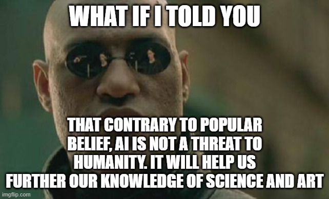 AI is NOT a threat to Humanity | WHAT IF I TOLD YOU; THAT CONTRARY TO POPULAR BELIEF, AI IS NOT A THREAT TO HUMANITY. IT WILL HELP US FURTHER OUR KNOWLEDGE OF SCIENCE AND ART | image tagged in memes,matrix morpheus,artificial intelligence | made w/ Imgflip meme maker