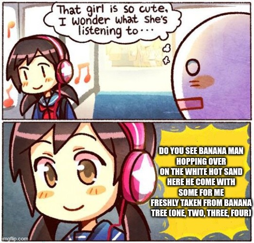 That Girl Is So Cute, I Wonder What She’s Listening To… | DO YOU SEE BANANA MAN
HOPPING OVER ON THE WHITE HOT SAND
HERE HE COME WITH SOME FOR ME
FRESHLY TAKEN FROM BANANA TREE (ONE, TWO, THREE, FOUR) | image tagged in that girl is so cute i wonder what she s listening to | made w/ Imgflip meme maker