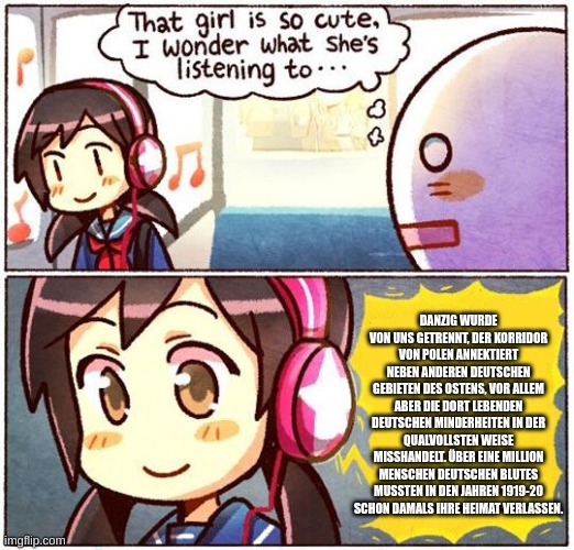 That Girl Is So Cute, I Wonder What She’s Listening To… | DANZIG WURDE VON UNS GETRENNT, DER KORRIDOR VON POLEN ANNEKTIERT NEBEN ANDEREN DEUTSCHEN GEBIETEN DES OSTENS, VOR ALLEM ABER DIE DORT LEBENDEN DEUTSCHEN MINDERHEITEN IN DER QUALVOLLSTEN WEISE MISSHANDELT. ÜBER EINE MILLION MENSCHEN DEUTSCHEN BLUTES MUSSTEN IN DEN JAHREN 1919-20 SCHON DAMALS IHRE HEIMAT VERLASSEN. | image tagged in that girl is so cute i wonder what she s listening to | made w/ Imgflip meme maker