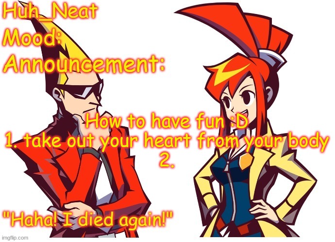 Huh_neat Ghost Trick temp (Thanks Knockout offical) | How to have fun :D
1. take out your heart from your body
2. | image tagged in huh_neat ghost trick temp thanks knockout offical | made w/ Imgflip meme maker