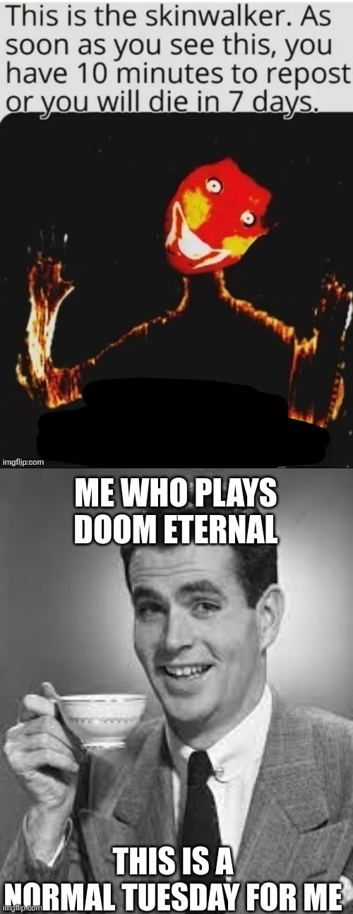 The skin walker needs help | ME WHO PLAYS DOOM ETERNAL; THIS IS A NORMAL TUESDAY FOR ME | image tagged in scary,doom eternal | made w/ Imgflip meme maker